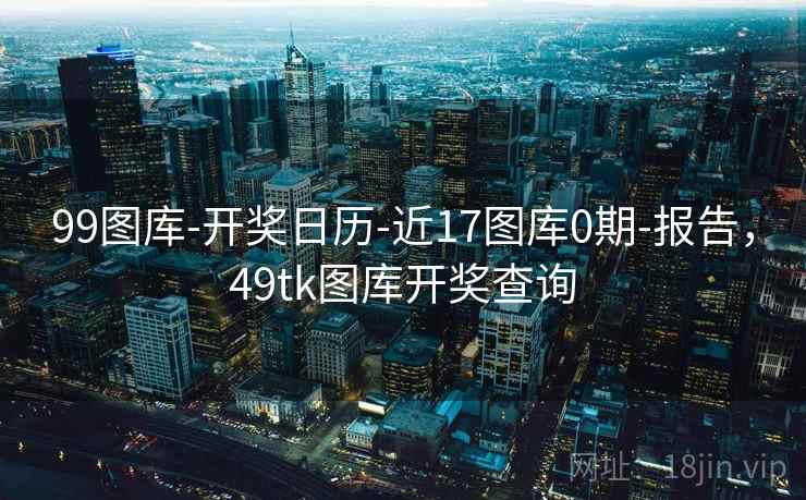 99图库-开奖日历-近17图库0期-报告，49tk图库开奖查询